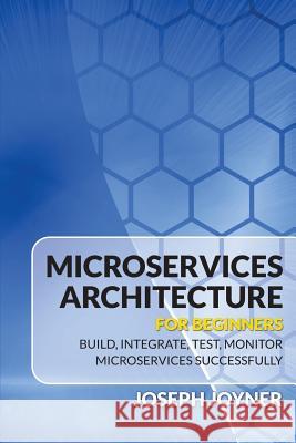 Microservices Architecture for Beginners: Build, Integrate, Test, Monitor Microservices Successfully Joseph Joyner 9781682121542 