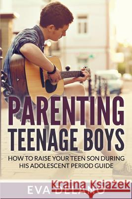 Parenting Teenage Boys: How to Raise Your Teen Son During His Adolescent Period Guide Eva Delano 9781682121603 Speedy Publishing Books
