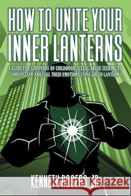 How to Unite Your Inner Lanterns: A Guide for Survivors of Childhood Sexual Abuse Seeking to Understand and Feel Their Emotions Using Green Lantern Kenneth Rogers, Jr. Rogers 9781682358689 Strategic Book Publishing