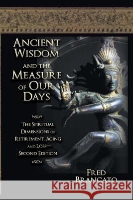 Ancient Wisdom And The Measure Of Our Days: The Spiritual Dimensions of Retirement, Aging and Loss-Second Edition Fred Brancato 9781682358870