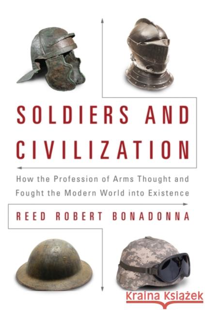 Soldiers and Civilization: How the Profession of Arms Thought and Fought the Modern World Into Existence Reed Robert Bonadonna 9781682470671 US Naval Institute Press