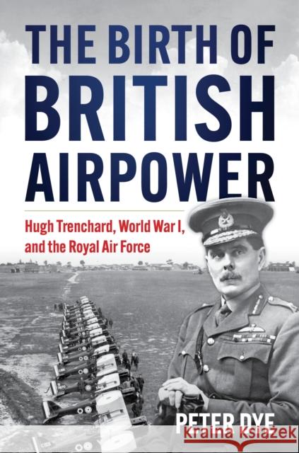 The Birth of British Airpower: Hugh Trenchard, World War I, and the Royal Air Force Peter John Dye 9781682471821 US Naval Institute Press