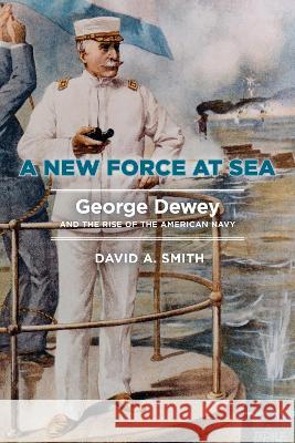 A New Force at Sea: George Dewey and the Rise of the American Navy David A. Smith 9781682475706 US Naval Institute Press