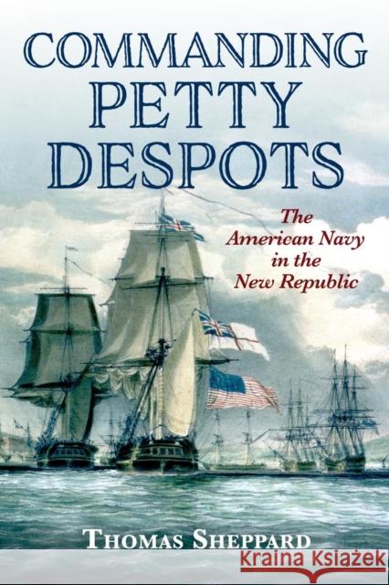 Commanding Petty Despots: The American Navy in the New Republic Thomas Sheppard 9781682477557 US Naval Institute Press