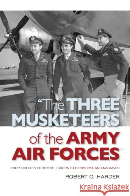 The Three Musketeers of the Army Air Forces: From Hitler's Fortress Europa to Hiroshima and Nagasaki Robert O. Harder 9781682478356 US Naval Institute Press