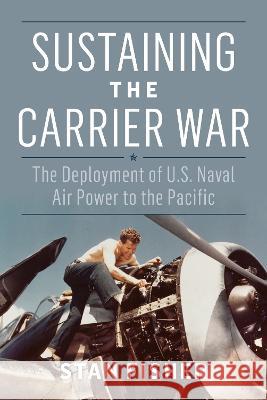 Sustaining the Carrier War: The Deployment of U.S. Naval Air Power to the Pacific Stan Fisher 9781682478479 US Naval Institute Press