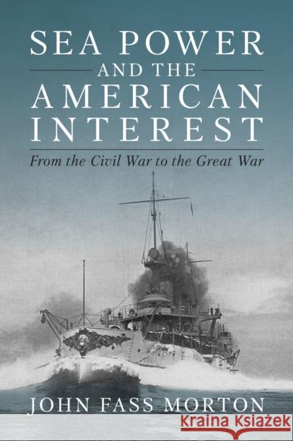 Sea Power and the American Interest: From the Civil War to the Great War John Morton 9781682479117 Naval Institute Press