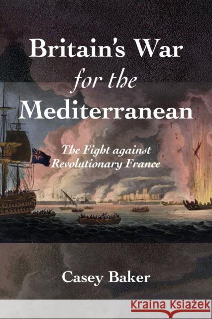 Britain's War for the Mediterranean: The Fight against Revolutionary France William Casey Baker 9781682479254 Naval Institute Press