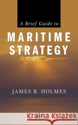 A Brief Guide to Maritime Strategy James R. Holmes 9781682479889