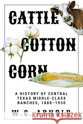 Cattle, Cotton, Corn: A History of Central Texas Middle-Class Ranches, 1880-1930 W. C. Arnold 9781682831281 Texas Tech University Press