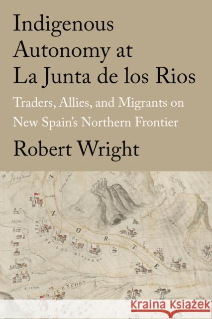 Indigenous Autonomy at La Junta de Los Rios: Traders, Allies, and Migrants on New Spain's Northern Frontier Robert Wright 9781682831915