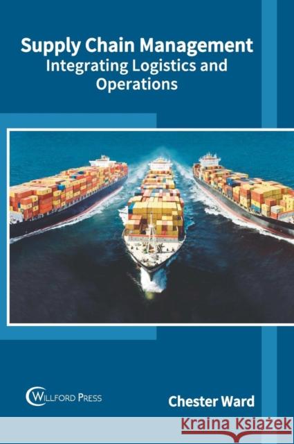 Supply Chain Management: Integrating Logistics and Operations Chester Ward 9781682854341 Willford Press