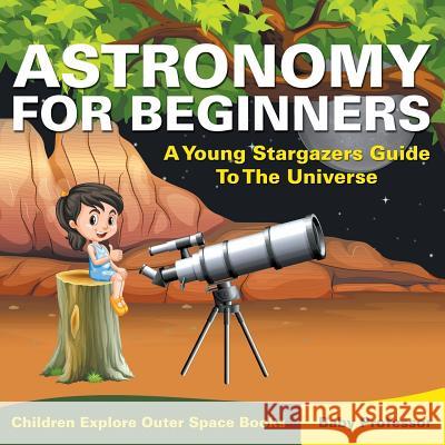 Astronomy For Beginners: A Young Stargazers Guide To The Universe - Children Explore Outer Space Books Baby Professor 9781683056058 Baby Professor