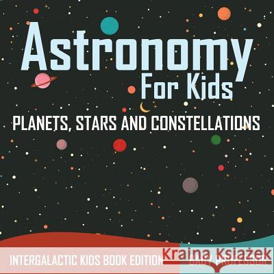 Astronomy For Kids: Planets, Stars and Constellations - Intergalactic Kids Book Edition Baby Professor 9781683056065 Baby Professor