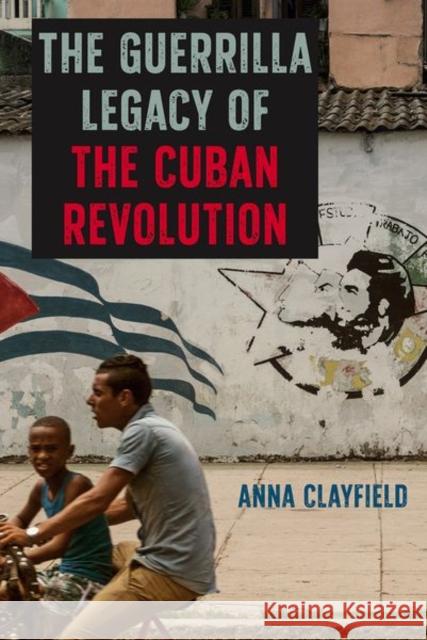 The Guerrilla Legacy of the Cuban Revolution Anna Clayfield 9781683400899 University of Florida Press