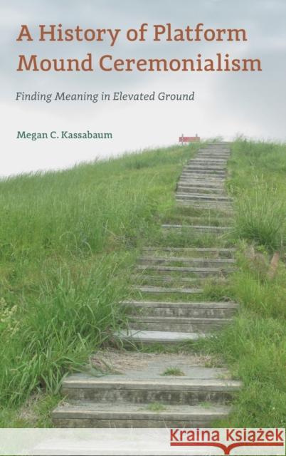 A History of Platform Mound Ceremonialism: Finding Meaning in Elevated Ground Megan C. Kassabaum 9781683402077 University of Florida Press