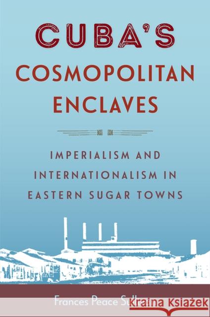 Cuba's Cosmopolitan Enclaves: Imperialism and Internationalism in Eastern Sugar Towns Frances Peace Sullivan 9781683405115 University of Florida Press