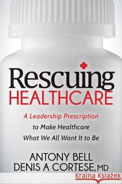 Rescuing Healthcare: A Leadership Prescription to Make Healthcare What We All Want It to Be Antony Bell Denis A., MD Cortese 9781683501367