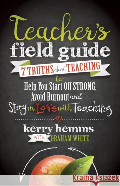 Teacher's Field Guide: 7 Truths about Teaching to Help You Start Off Strong, Avoid Burnout, and Stay in Love with Teaching Kerry Hemms Graham White 9781683501862