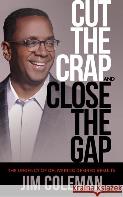 Cut the Crap and Close the Gap: The Urgency of Delivering Desired Results Jim Coleman 9781683502739 Morgan James Publishing