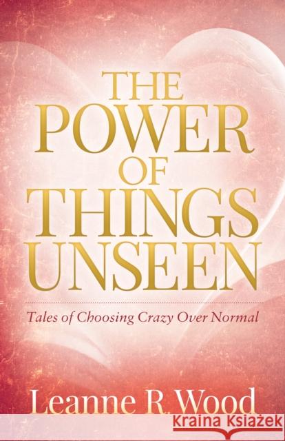 The Power of Things Unseen: Tales of Choosing Crazy Over Normal Leanne Wood 9781683505259