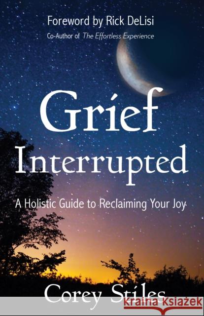 Grief Interrupted: A Holistic Guide to Reclaiming Your Joy Corey Stiles Rick Delisi 9781683505518 Morgan James Publishing