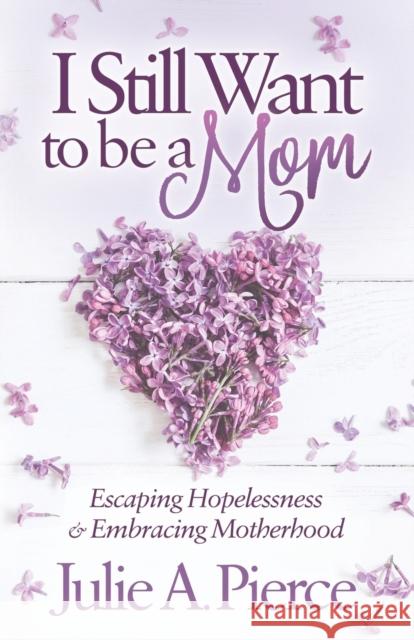 I Still Want to Be a Mom: Escaping Hopelessness and Embracing Motherhood Julie A. Pierce 9781683506959 Morgan James Publishing