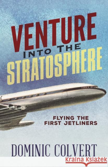 Venture Into the Stratosphere: Flying the First Jetliners Dominic Colvert 9781683507932