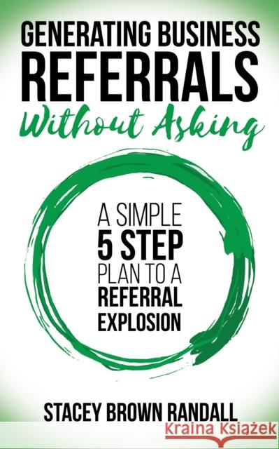 Generating Business Referrals Without Asking: A Simple Five Step Plan to a Referral Explosion Stacey Brown Randall 9781683509264