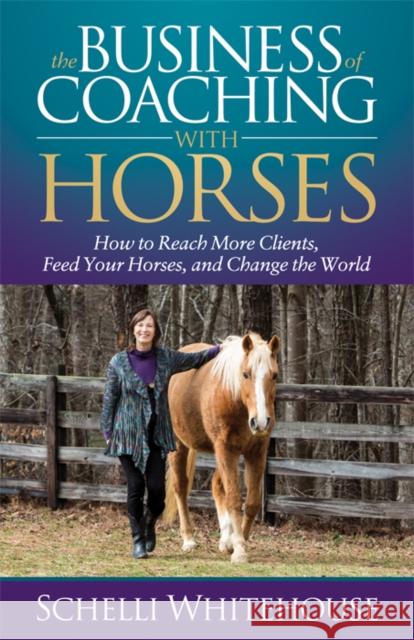 The Business of Coaching with Horses: How to Reach More Clients, Feed Your Horses, and Change the World Schelli Whitehouse 9781683509936 Morgan James Publishing