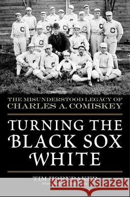 Turning the Black Sox White: The Misunderstood Legacy of Charles A. Comiskey Tim Hornbaker Bob Hoie 9781683582762 