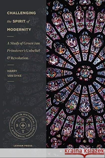 Challenging the Spirit of Modernity: A Study of Groen Van Prinsterer's Unbelief and Revolution Harry Va 9781683593201