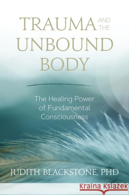 Trauma and the Unbound Body: The Healing Power of Fundamental Consciousness Judith Blackstone 9781683641834