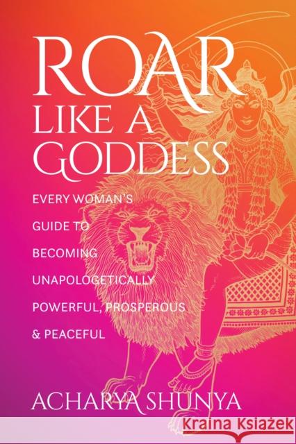 Roar Like a Goddess: Every Woman's Guide to Becoming Unapologetically Powerful, Prosperous, and Peaceful Acharya Shunya 9781683648826