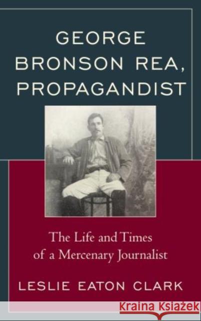 George Bronson Rea, Propagandist: The Life and Times of a Mercenary Journalist Leslie Eaton Clark 9781683930914