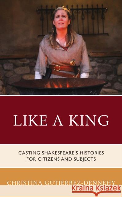 Like a King: Casting Shakespeare's Histories for Citizens and Subjects Christina Gutierrez-Dennehy 9781683932543 Fairleigh Dickinson University Press