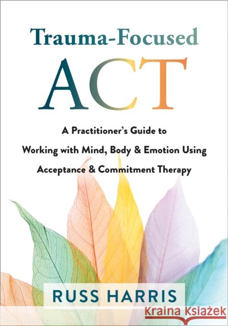 Trauma-Focused ACT: A Practitioner's Guide to Working with Mind, Body, and Emotion Using Acceptance and Commitment Therapy Russ Harris 9781684038213 New Harbinger Publications
