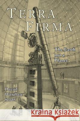 Terra Firma: The Earth Not a Planet, Proved from Scripture, Reason, and Fact David Wardlaw Scott 9781684221288