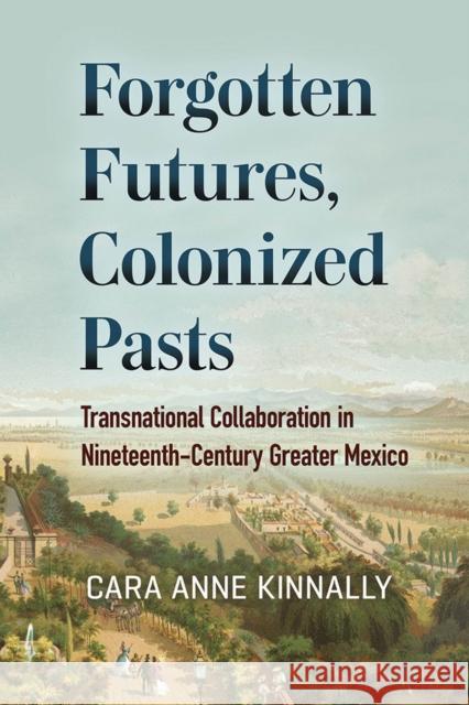 Forgotten Futures, Colonized Pasts: Transnational Collaboration in Nineteenth-Century Greater Mexico Cara Anne Kinnally 9781684481231 Bucknell University Press