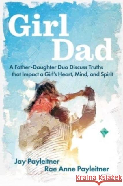 GirlDad: A Father-Daughter Duo Discuss Truths That Impact a Girl's Heart, Mind, and Spirit Jay Payleitner Rae Anne Payleitner 9781684513475