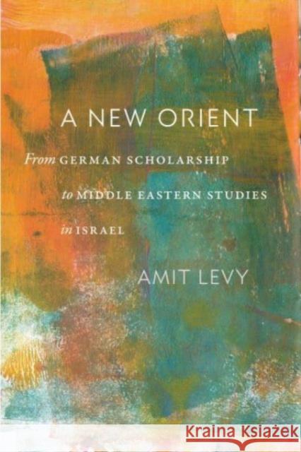 A New Orient: From German Scholarship to Middle Eastern Studies in Israel Amit Levy 9781684582020 Brandeis University Press