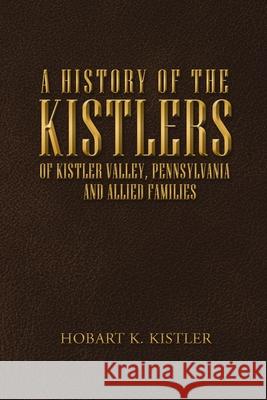 A History of the Kistlers of Kistler Valley, Pennsylvania: And Allied Families Hobart K Kistler 9781684715381