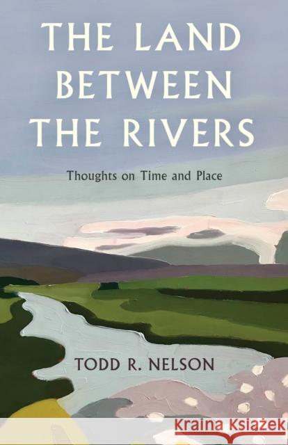 The Land Between the Rivers: Thoughts on Time and Place Todd R. Nelson 9781684752164