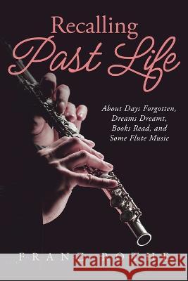 Recalling Past Life: About Days Forgotten, Dreams Dreamt, Books Read, and Some Flute Music Franz Rothe   9781684864560