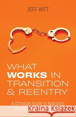 What Works in Transition & Reentry: A Christian Guide to Reducing Recidivism & Victimization Jeff Witt 9781685561130