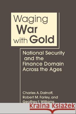 Waging War With Gold: National Security and the Finance Domain Across the Ages Charles A. Dainoff, Robert M. Farley, Geoffrey F. Williams 9781685859459