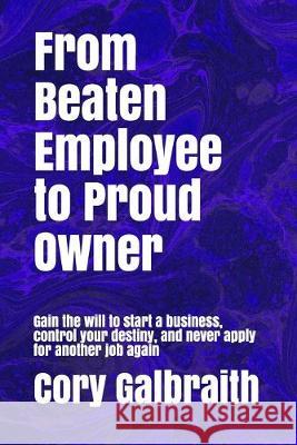 From Beaten Employee to Proud Owner: Gain the will to start a business, control your destiny, and never apply for another job again Cory Galbraith 9781686032912