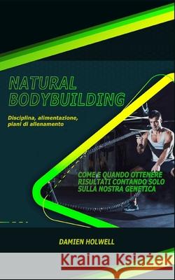 Natural Bodybuilding: Disciplina, alimentazione, piani di allenamento; Come e quando ottenere risultati contando solo sulla nostra genetica Damien Holwell 9781686069499
