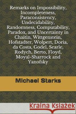 Remarks on Impossibility, Incompleteness, Paraconsistency, Undecidability, Randomness, Computability, Paradox, and Uncertainty: in Chaitin, Wittgenste Michael Starks 9781686385421 Independently Published