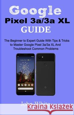 Google Pixel 3a/3a XL Guide: The Beginner to Expert Guide with Tips and Tricks to Master Google Pixel 3a/3a XL and Troubleshoot Common Problems John White 9781686623189
